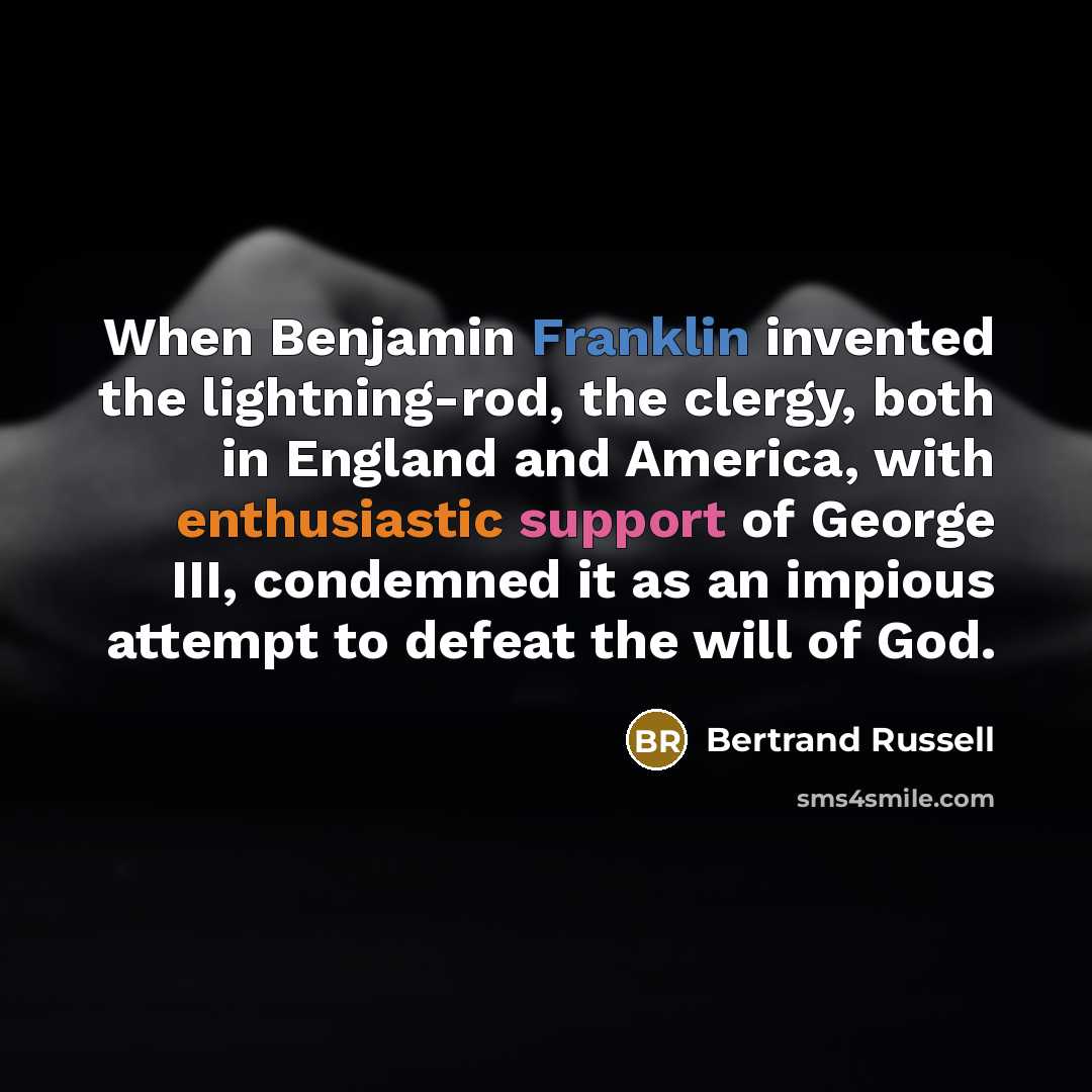 “When Benjamin Franklin invented the lightning-rod, the clergy, both in England and America, with enthusiastic support of George III, condemned it as an impious attempt to defeat the will of God.” quote by Bertrand Russell