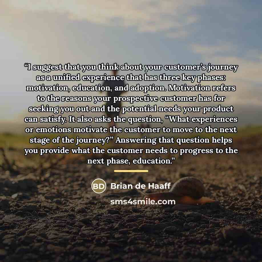 “I suggest that you think about your customer’s journey as a unified experience that has three key phases: motivation, education, and adoption. Motivation refers to the reasons your prospective customer has for seeking you out and the potential needs your product can satisfy. It also asks the…” quote by Brian de Haaff