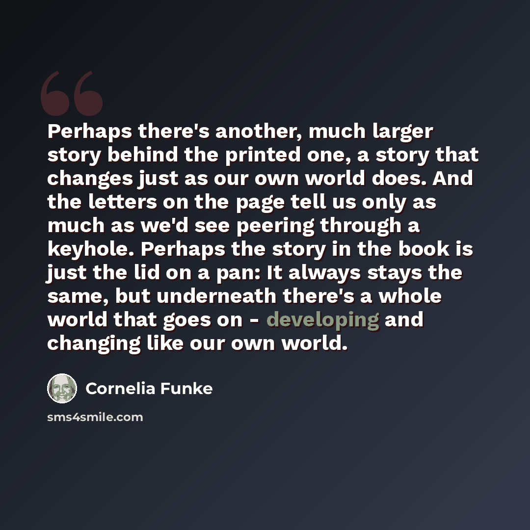 “Perhaps there's another, much larger story behind the printed one, a story that changes just as our own world does. And the letters on the page tell us only as much as we'd see peering through a keyhole. Perhaps the story in the book is just the lid on a pan: It always stays the same, but…” quote by Cornelia Funke