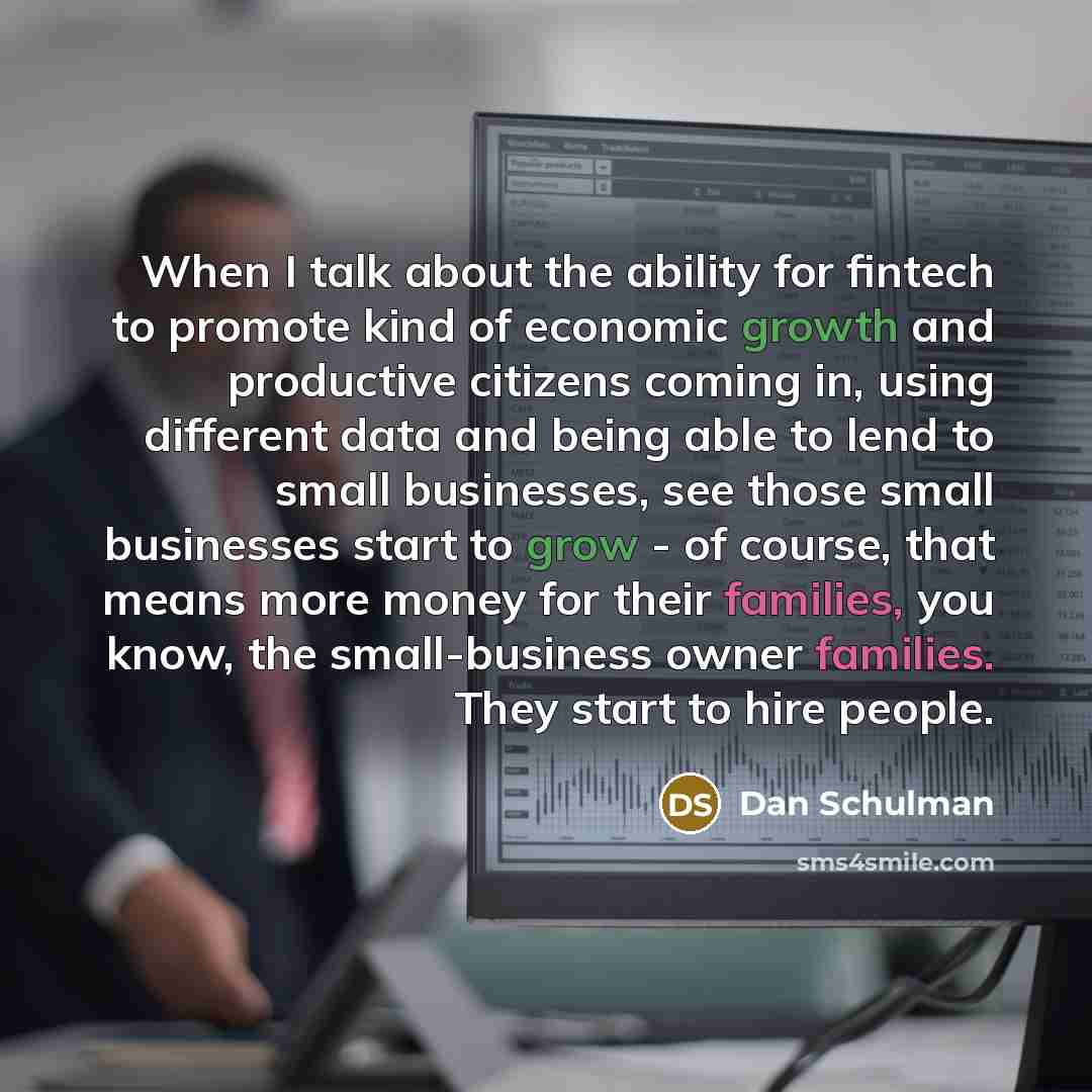 “When I talk about the ability for fintech to promote kind of economic growth and productive citizens coming in, using different data and being able to lend to small businesses, see those small businesses start to grow - of course, that means more money for their families, you know, the…” quote by Dan Schulman