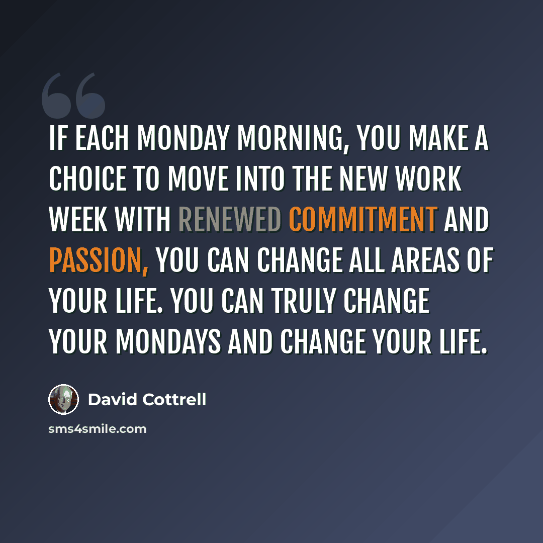 “If each Monday morning, you make a choice to move into the new work week with renewed commitment and passion, you can change all areas of your life. You can truly change your Mondays and change your life.” quote by David Cottrell