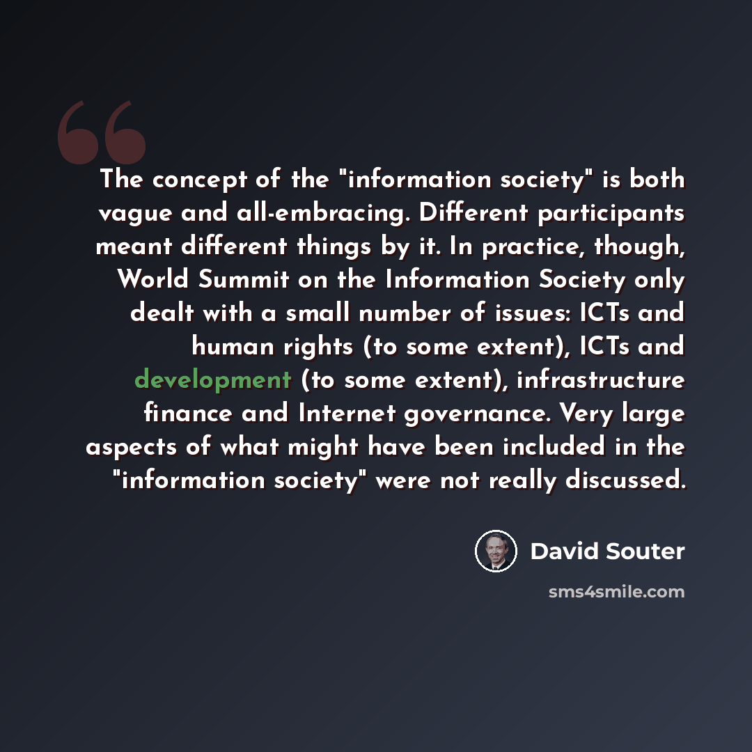 “The concept of the "information society" is both vague and all-embracing. Different participants meant different things by it. In practice, though, World Summit on the Information Society only dealt with a small number of issues: ICTs and human rights (to some extent), ICTs and development (to…” quote by David Souter