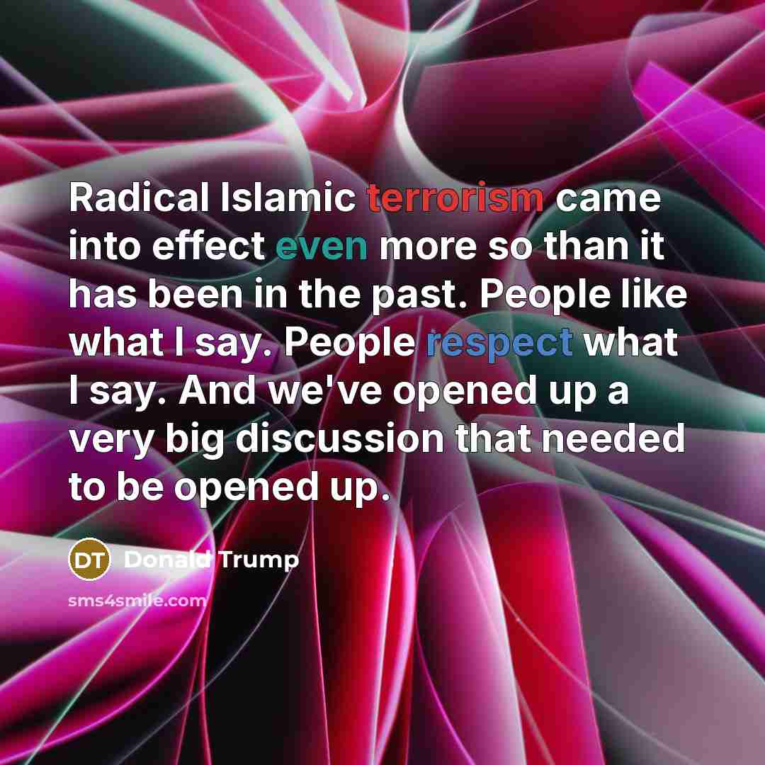 “Radical Islamic terrorism came into effect even more so than it has been in the past. People like what I say. People respect what I say. And we've opened up a very big discussion that needed to be opened up.” quote by Donald Trump