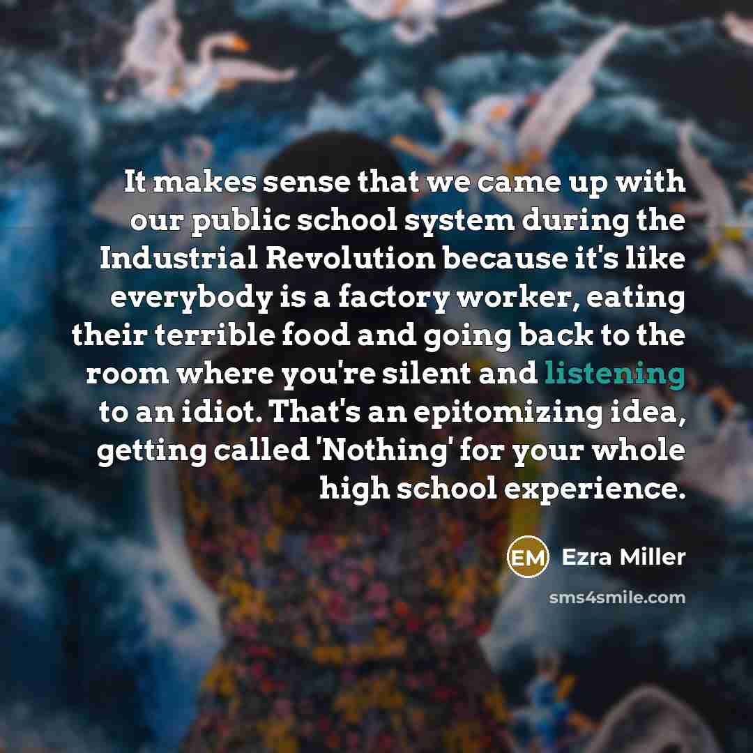 “It makes sense that we came up with our public school system during the Industrial Revolution because it's like everybody is a factory worker, eating their terrible food and going back to the room where you're silent and listening to an idiot. That's an epitomizing idea, getting called 'Nothing'…” quote by Ezra Miller