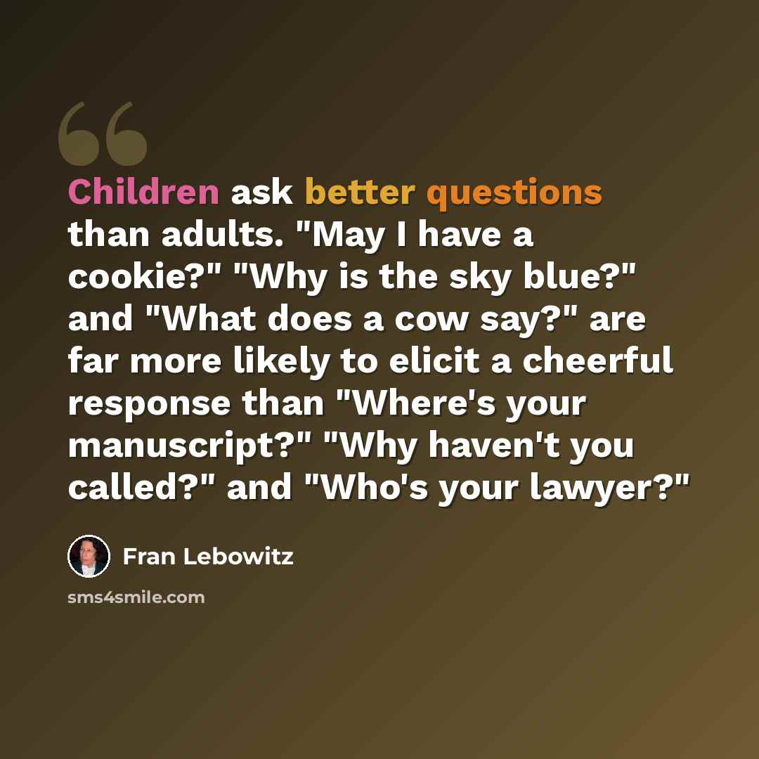 “Children ask better questions than adults. "May I have a cookie?" "Why is the sky blue?" and "What does a cow say?" are far more likely to elicit a cheerful response than "Where's your manuscript?" "Why haven't you called?" and "Who's your lawyer?"” quote by Fran Lebowitz