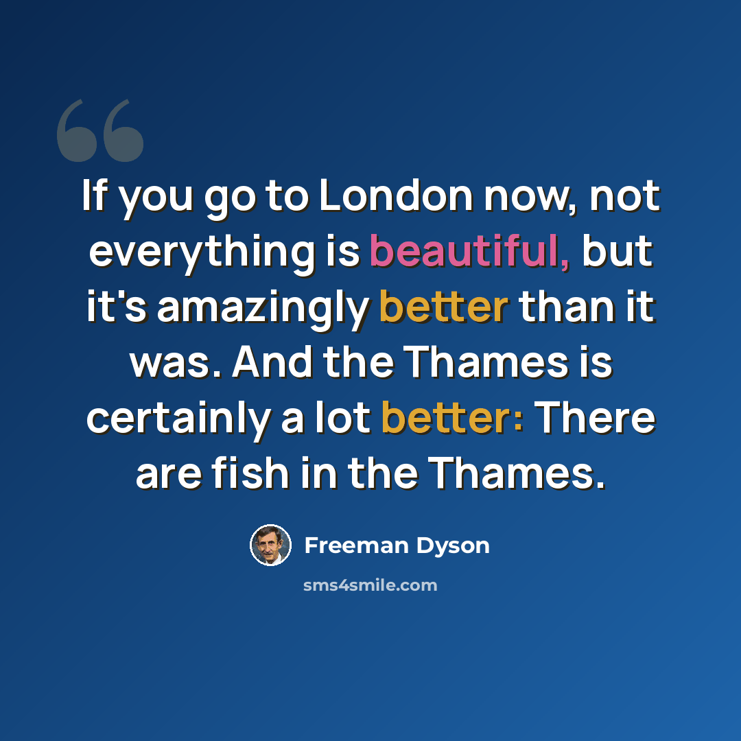 “If you go to London now, not everything is beautiful, but it's amazingly better than it was. And the Thames is certainly a lot better: There are fish in the Thames.” quote by Freeman Dyson