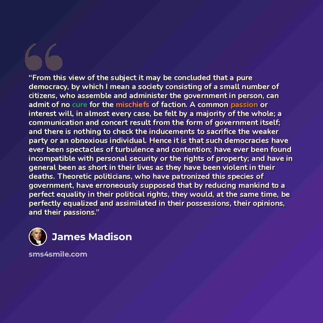 “From this view of the subject it may be concluded that a pure democracy, by which I mean a society consisting of a small number of citizens, who assemble and administer the government in person, can admit of no cure for the mischiefs of faction. A common passion or interest will, in almost every…” quote by James Madison