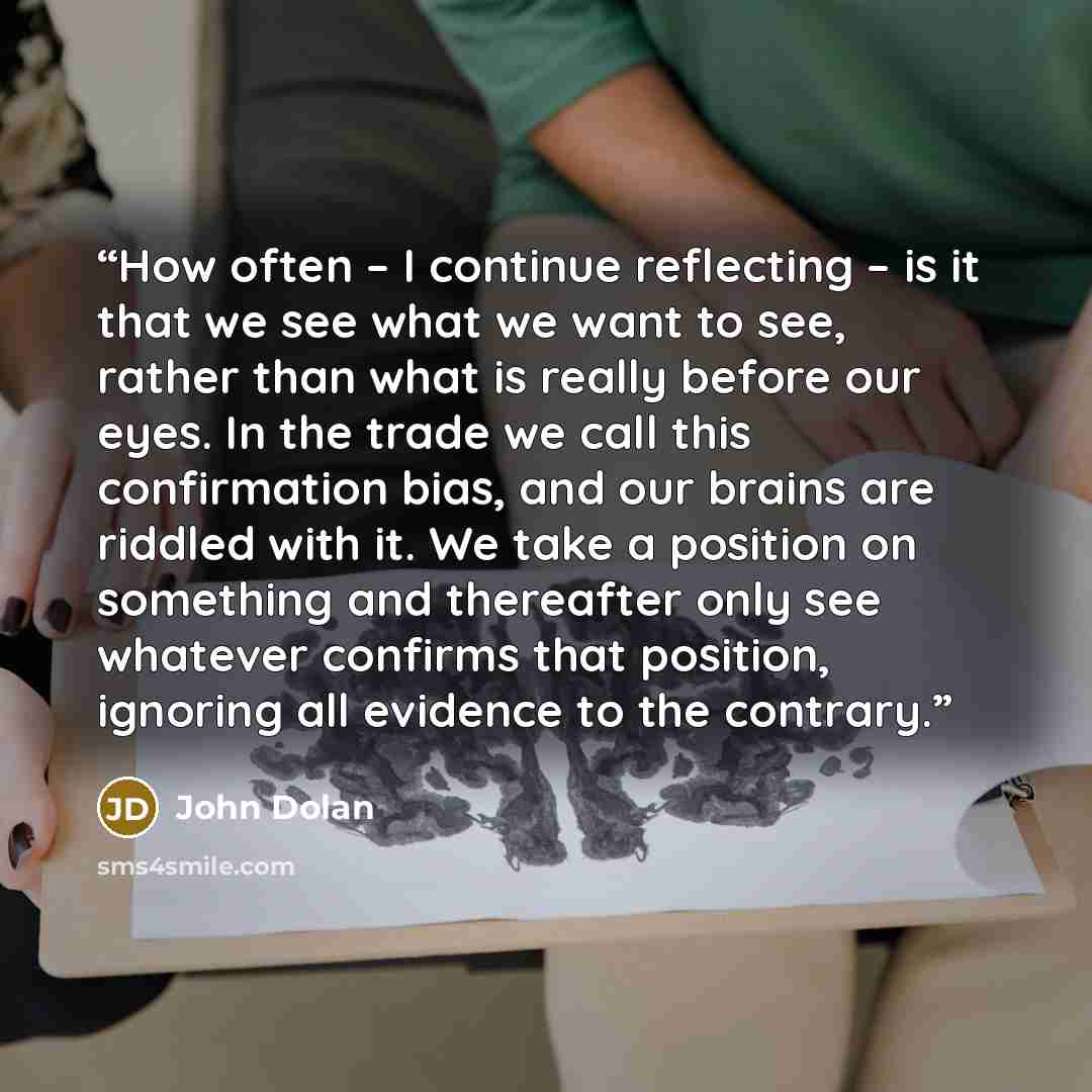 “How often – I continue reflecting – is it that we see what we want to see, rather than what is really before our eyes. In the trade we call this confirmation bias, and our brains are riddled with it. We take a position on something and thereafter only see whatever confirms that position, ignoring…” quote by John Dolan
