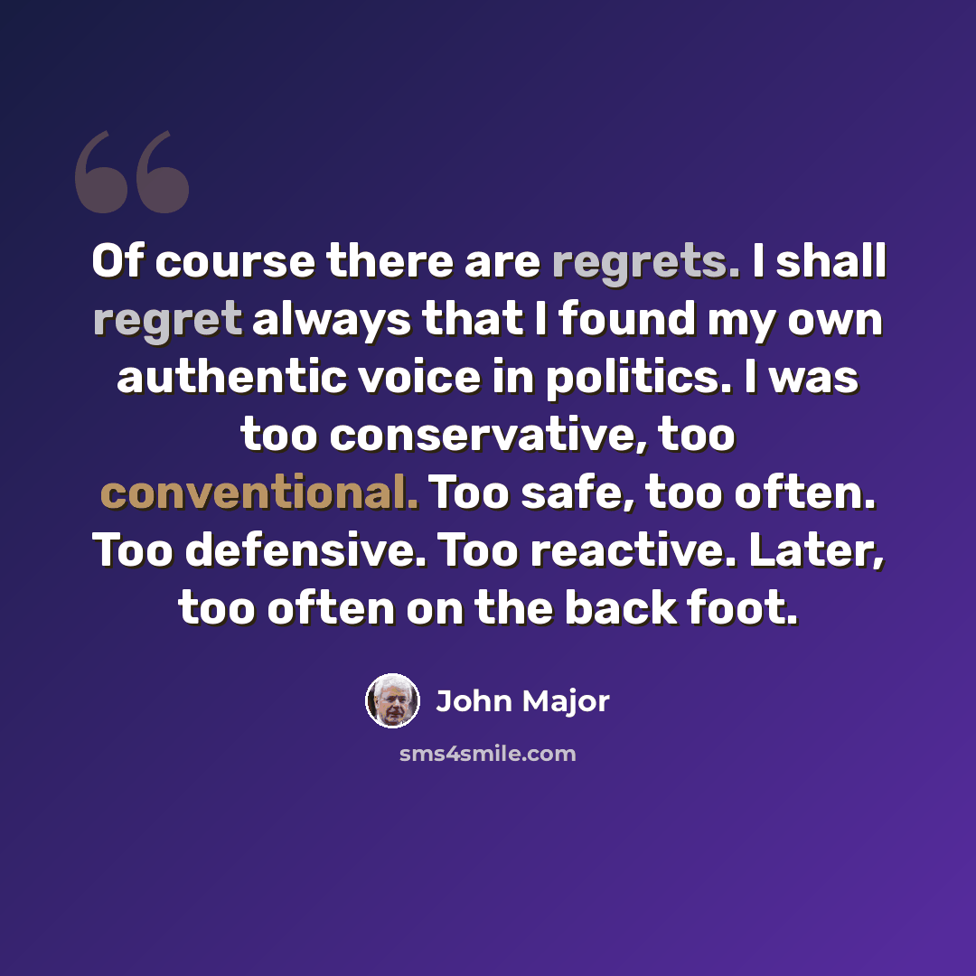 “Of course there are regrets. I shall regret always that I found my own authentic voice in politics. I was too conservative, too conventional. Too safe, too often. Too defensive. Too reactive. Later, too often on the back foot.” quote by John Major