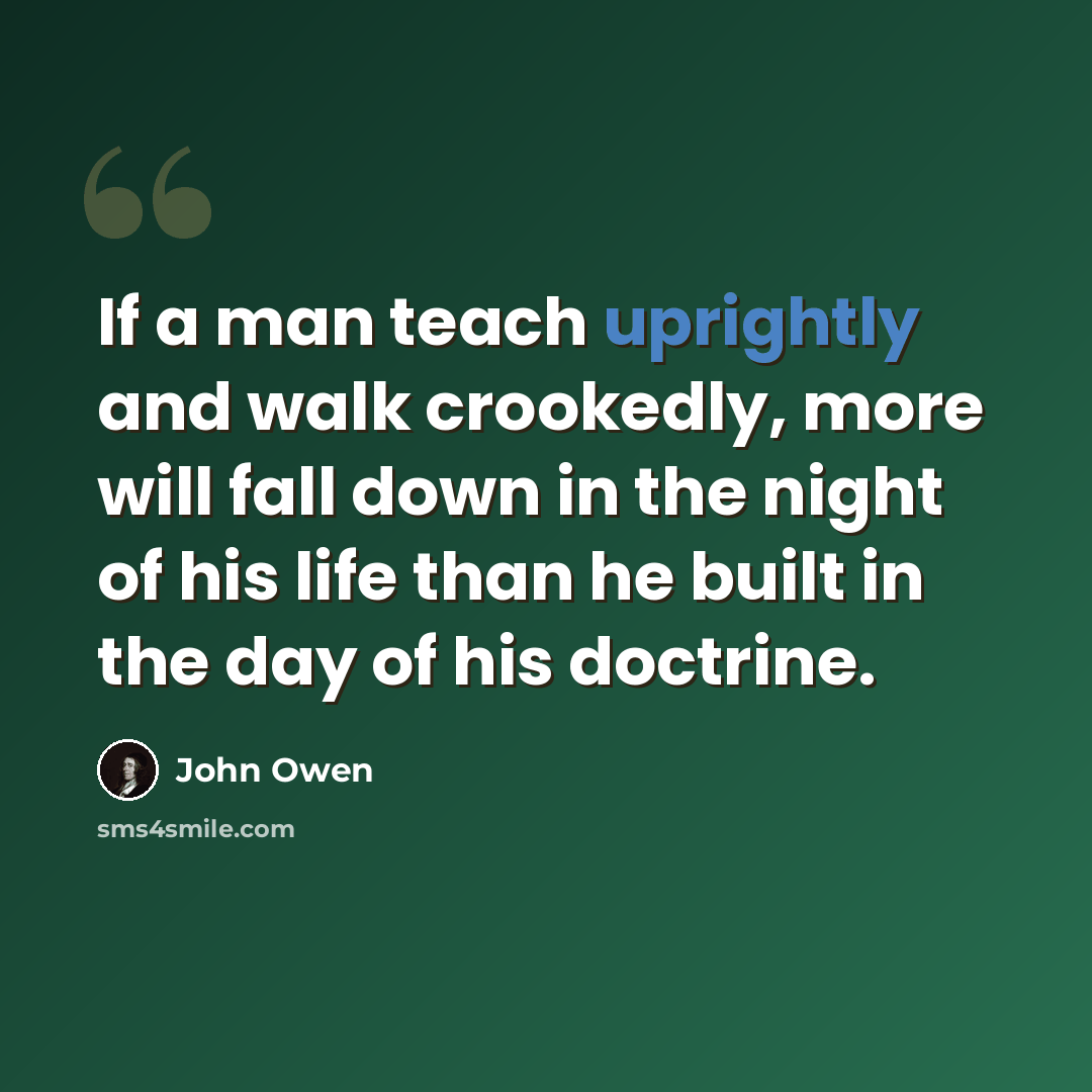 “If a man teach uprightly and walk crookedly, more will fall down in the night of his life than he built in the day of his doctrine.” quote by John Owen