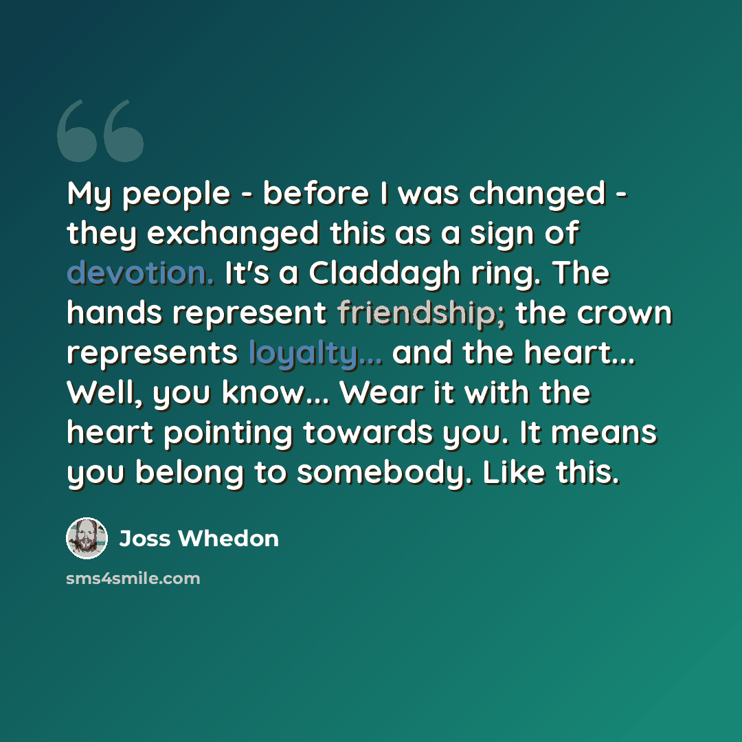 “My people - before I was changed - they exchanged this as a sign of devotion. It's a Claddagh ring. The hands represent friendship; the crown represents loyalty... and the heart... Well, you know... Wear it with the heart pointing towards you. It means you belong to somebody. Like this.” quote by Joss Whedon