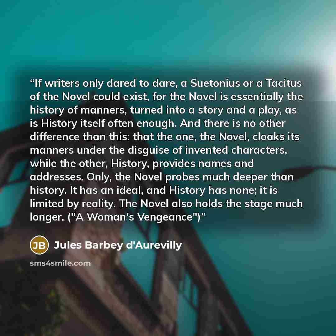 “If writers only dared to dare, a Suetonius or a Tacitus of the Novel could exist, for the Novel is essentially the history of manners, turned into a story and a play, as is History itself often enough. And there is no other difference than this: that the one, the Novel, cloaks its manners under…” quote by Jules Barbey d'Aurevilly