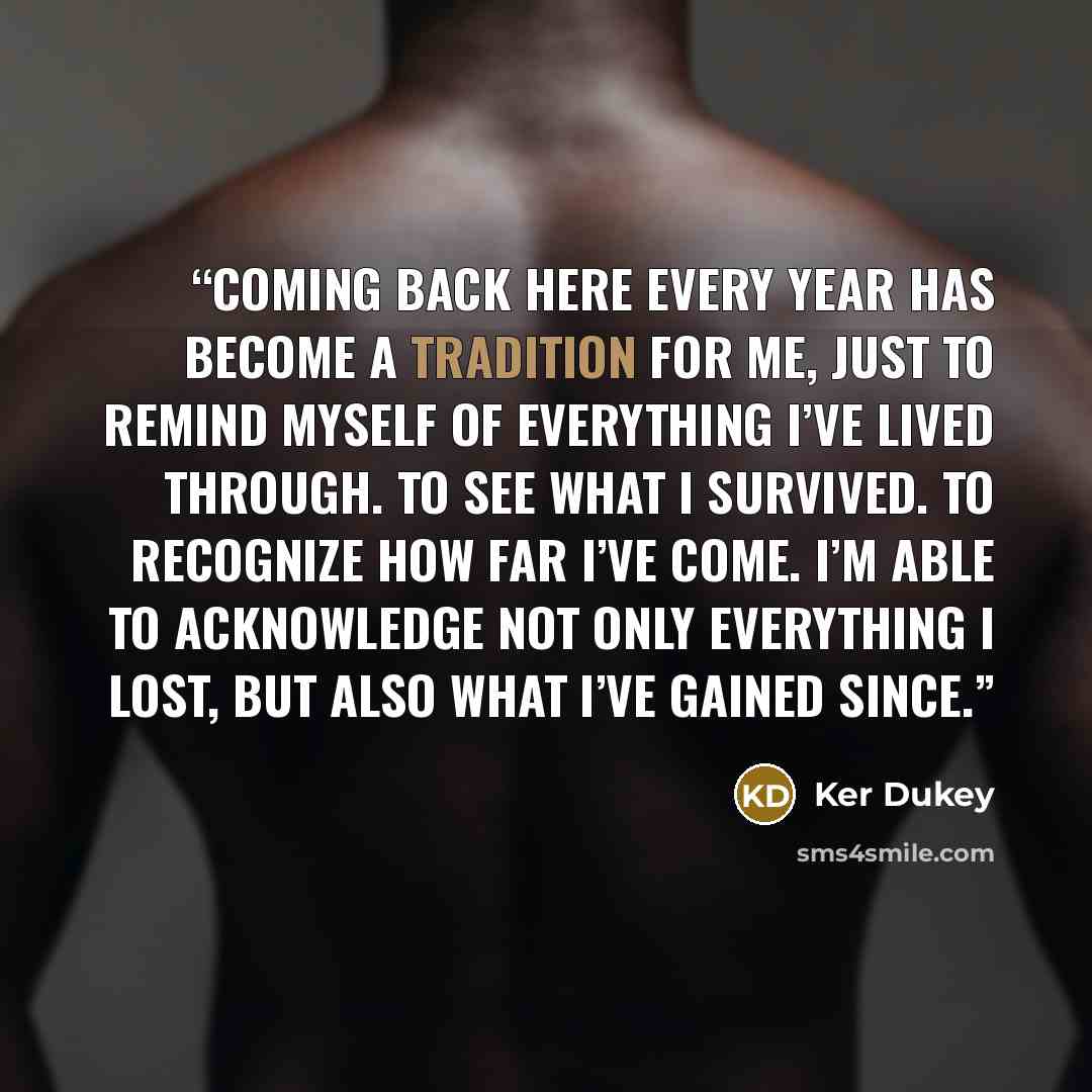 “Coming back here every year has become a tradition for me, just to remind myself of everything I’ve lived through. To see what I survived. To recognize how far I’ve come. I’m able to acknowledge not only everything I lost, but also what I’ve gained since.” quote by Ker Dukey