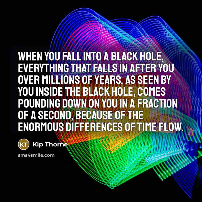 “When you fall into a black hole, everything that falls in after you over millions of years, as seen by you inside the black hole, comes pounding down on you in a fraction of a second, because of the enormous differences of time flow.” quote by Kip Thorne