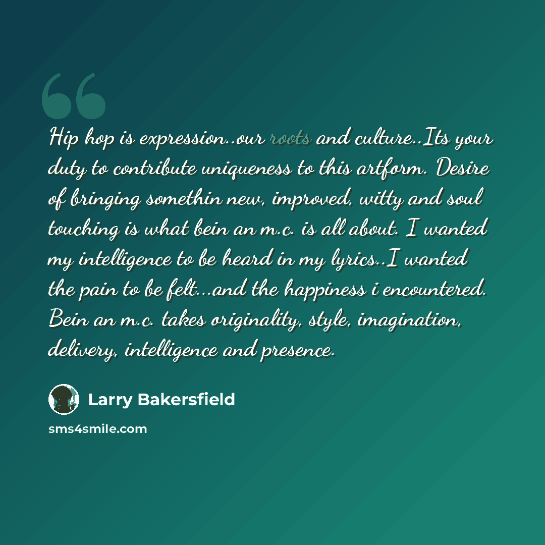 “Hip hop is expression..our roots and culture..Its your duty to contribute uniqueness to this artform. Desire of bringing somethin new, improved, witty and soul touching is what bein an m.c. is all about. I wanted my intelligence to be heard in my lyrics..I wanted the pain to be felt...and the…” quote by Larry Bakersfield