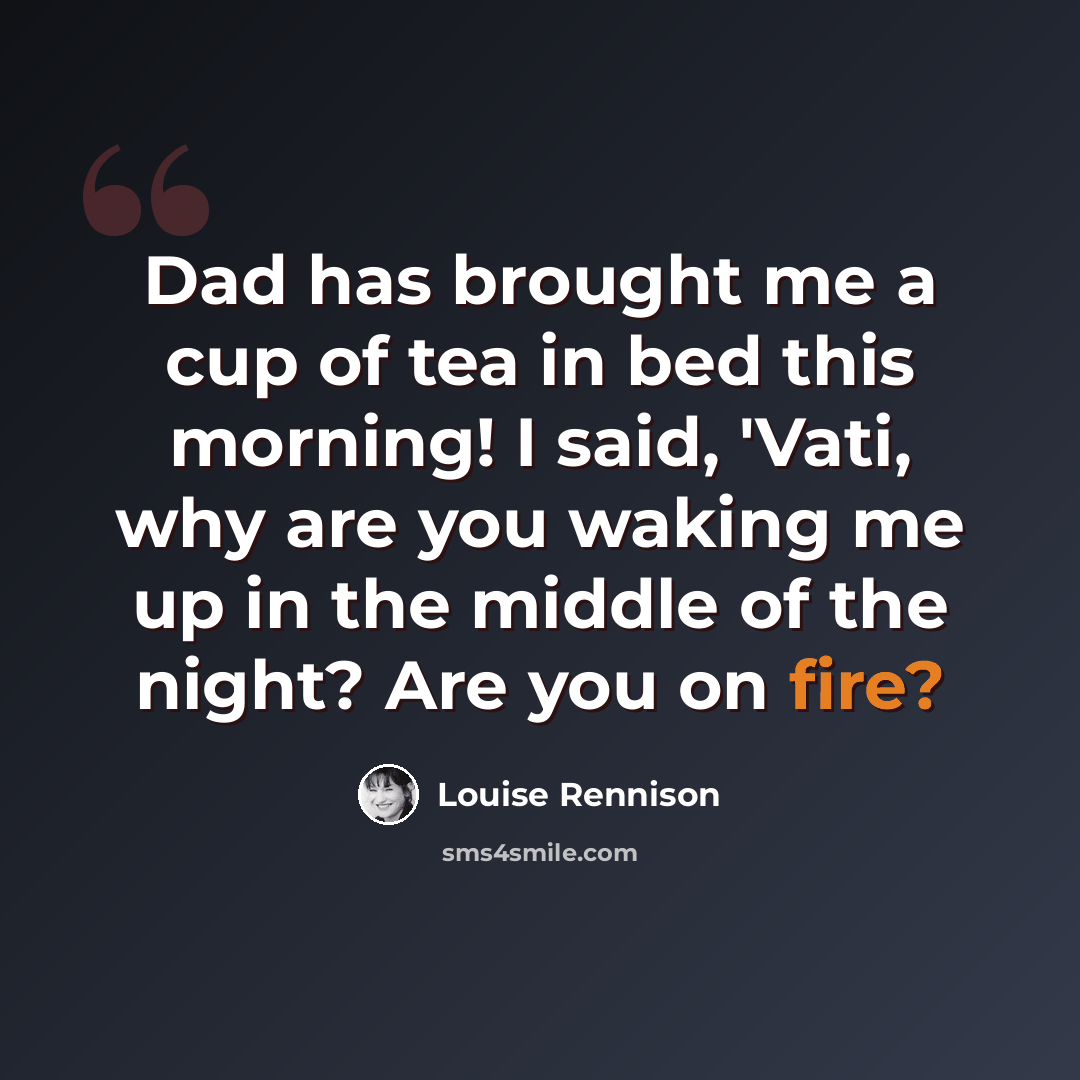 “Dad has brought me a cup of tea in bed this morning! I said, 'Vati, why are you waking me up in the middle of the night? Are you on fire?” quote by Louise Rennison