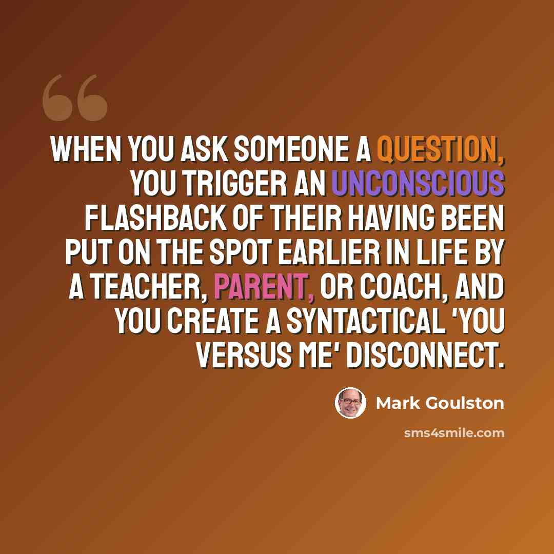 “When you ask someone a question, you trigger an unconscious flashback of their having been put on the spot earlier in life by a teacher, parent, or coach, and you create a syntactical 'you versus me' disconnect.” quote by Mark Goulston