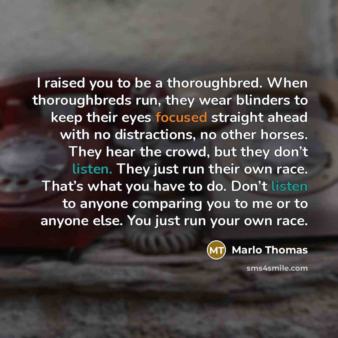 “I raised you to be a thoroughbred. When thoroughbreds run, they wear blinders to keep their eyes focused straight ahead with no distractions, no other horses. They hear the crowd, but they don’t listen. They just run their own race. That’s what you have to do. Don’t listen to anyone comparing you…” quote by Marlo Thomas