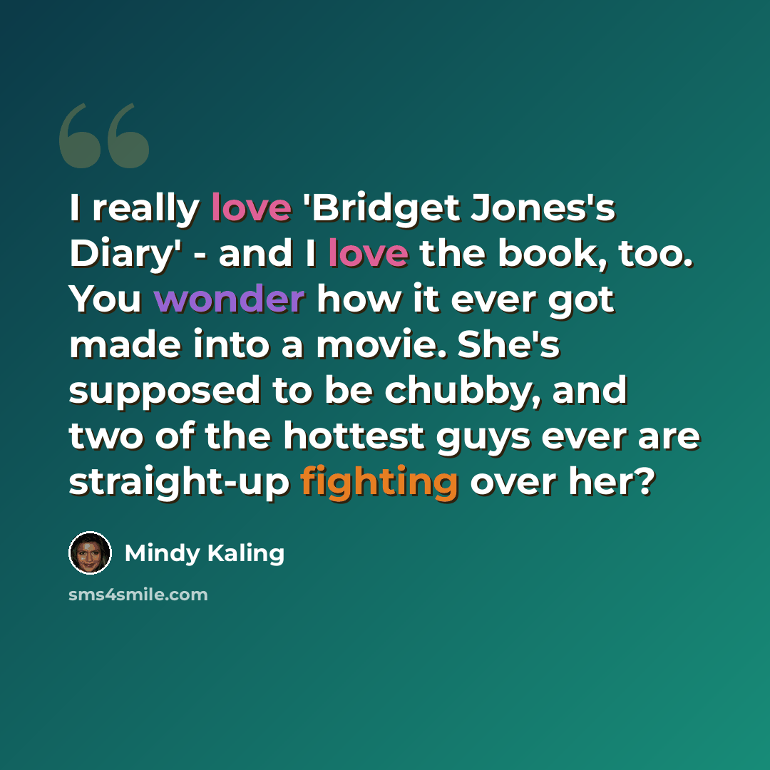 “I really love 'Bridget Jones's Diary' - and I love the book, too. You wonder how it ever got made into a movie. She's supposed to be chubby, and two of the hottest guys ever are straight-up fighting over her?” quote by Mindy Kaling