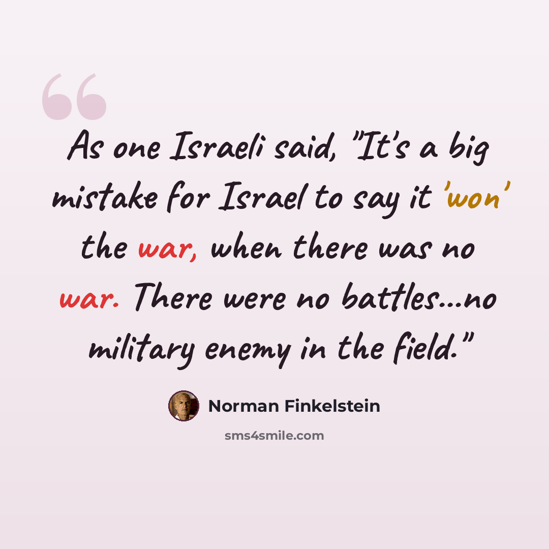 “As one Israeli said, "It's a big mistake for Israel to say it 'won' the war, when there was no war. There were no battles...no military enemy in the field."” quote by Norman Finkelstein
