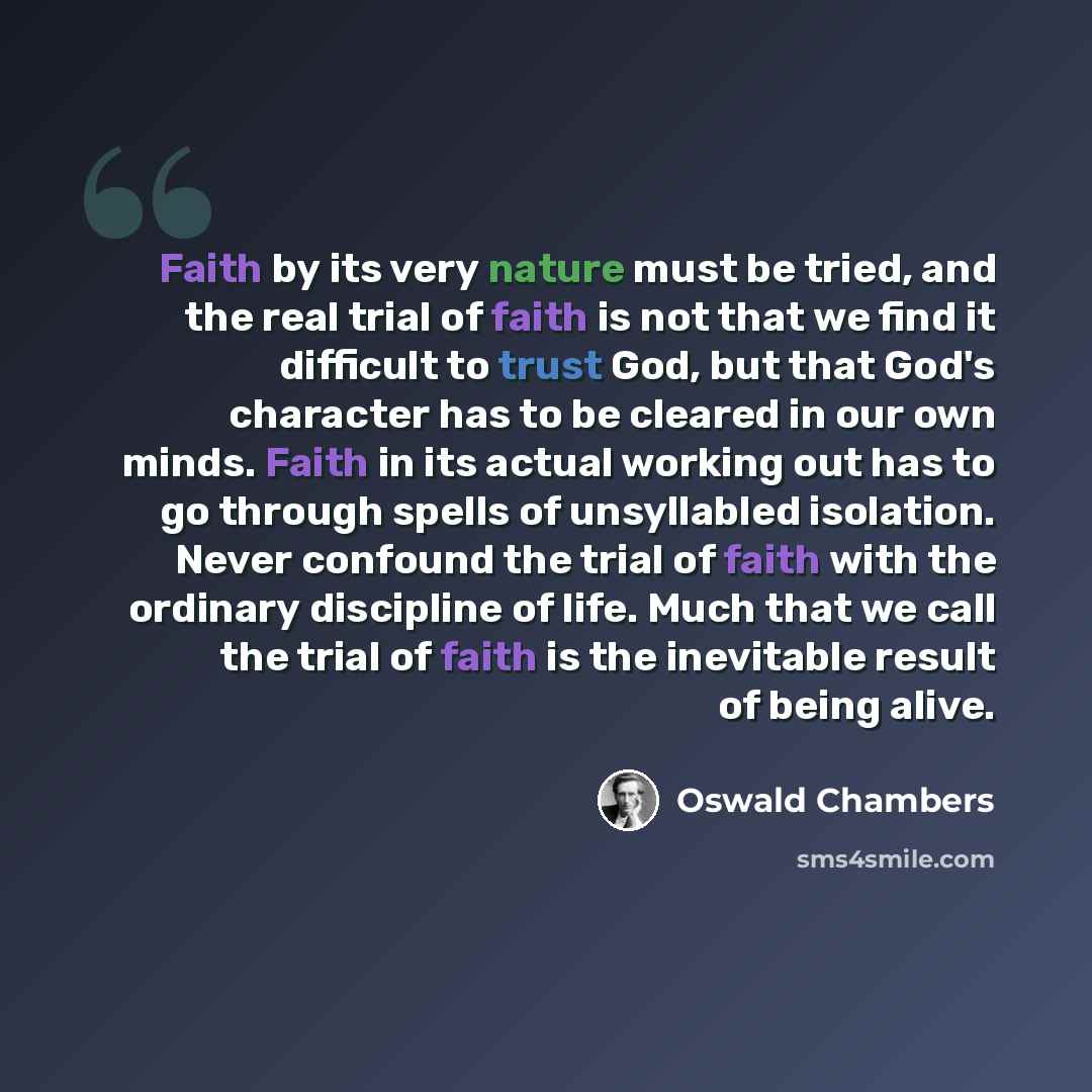 “Faith by its very nature must be tried, and the real trial of faith is not that we find it difficult to trust God, but that God's character has to be cleared in our own minds. Faith in its actual working out has to go through spells of unsyllabled isolation. Never confound the trial of faith with…” quote by Oswald Chambers