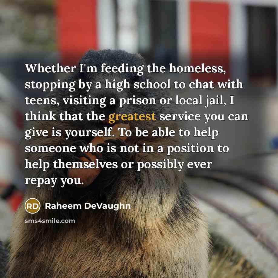 “Whether I'm feeding the homeless, stopping by a high school to chat with teens, visiting a prison or local jail, I think that the greatest service you can give is yourself. To be able to help someone who is not in a position to help themselves or possibly ever repay you.” quote by Raheem Devaughn