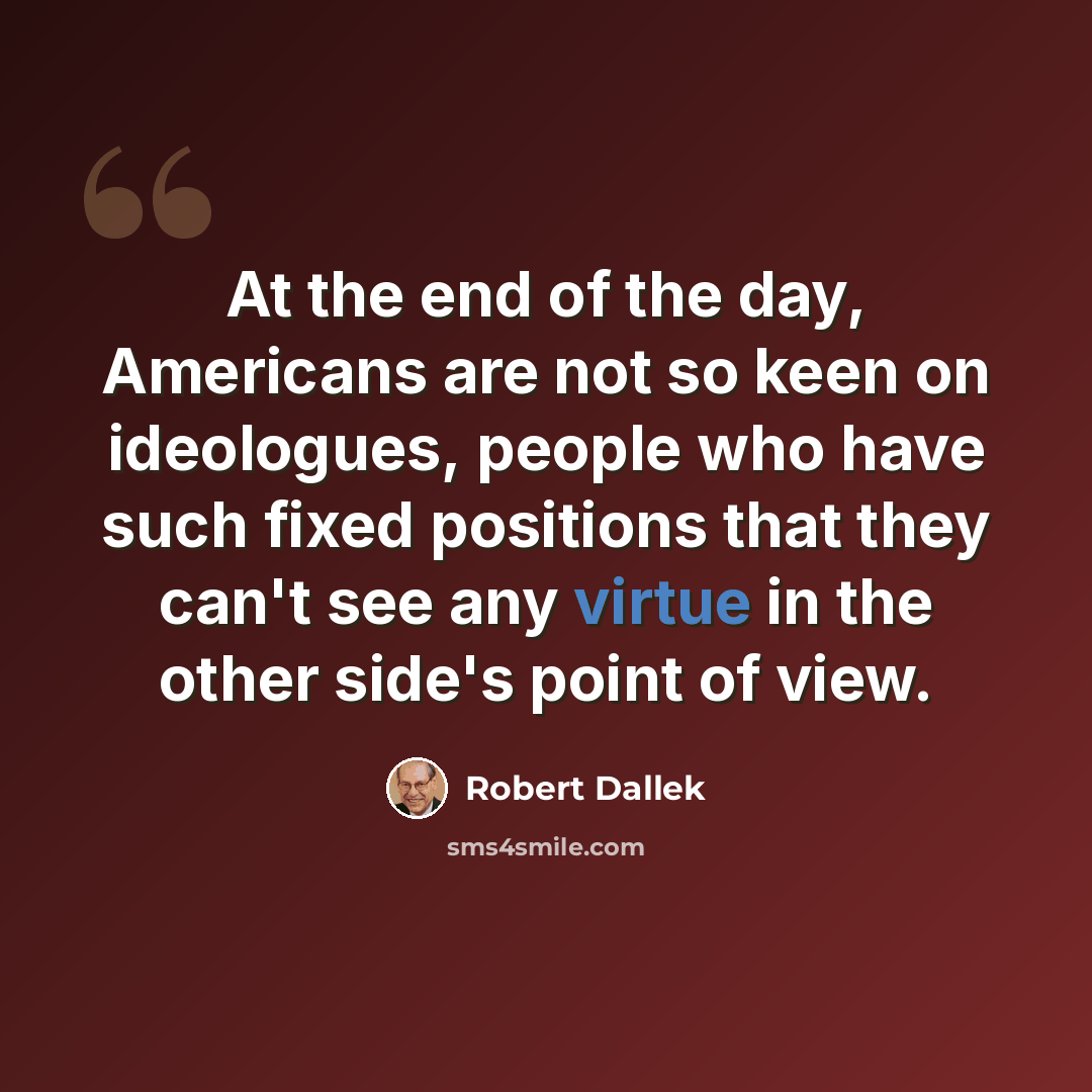 “At the end of the day, Americans are not so keen on ideologues, people who have such fixed positions that they can't see any virtue in the other side's point of view.” quote by Robert Dallek