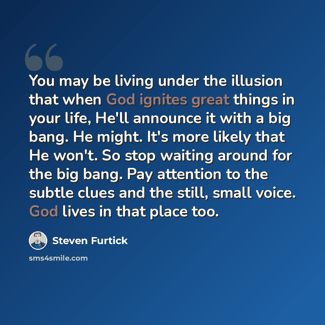 “You may be living under the illusion that when God ignites great things in your life, He'll announce it with a big bang. He might. It's more likely that He won't. So stop waiting around for the big bang. Pay attention to the subtle clues and the still, small voice. God lives in that place too.” quote by Steven Furtick