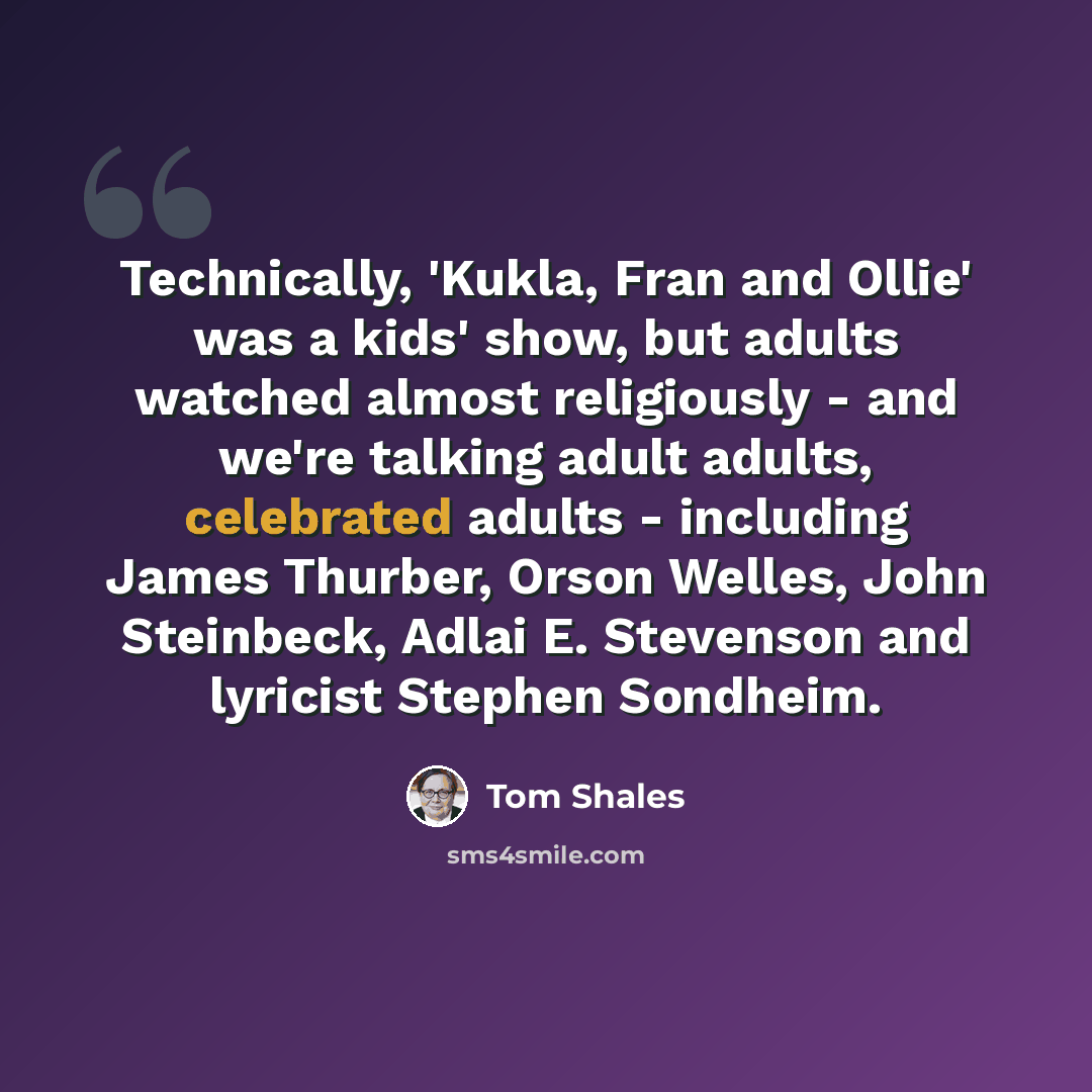 “Technically, 'Kukla, Fran and Ollie' was a kids' show, but adults watched almost religiously - and we're talking adult adults, celebrated adults - including James Thurber, Orson Welles, John Steinbeck, Adlai E. Stevenson and lyricist Stephen Sondheim.” quote by Tom Shales