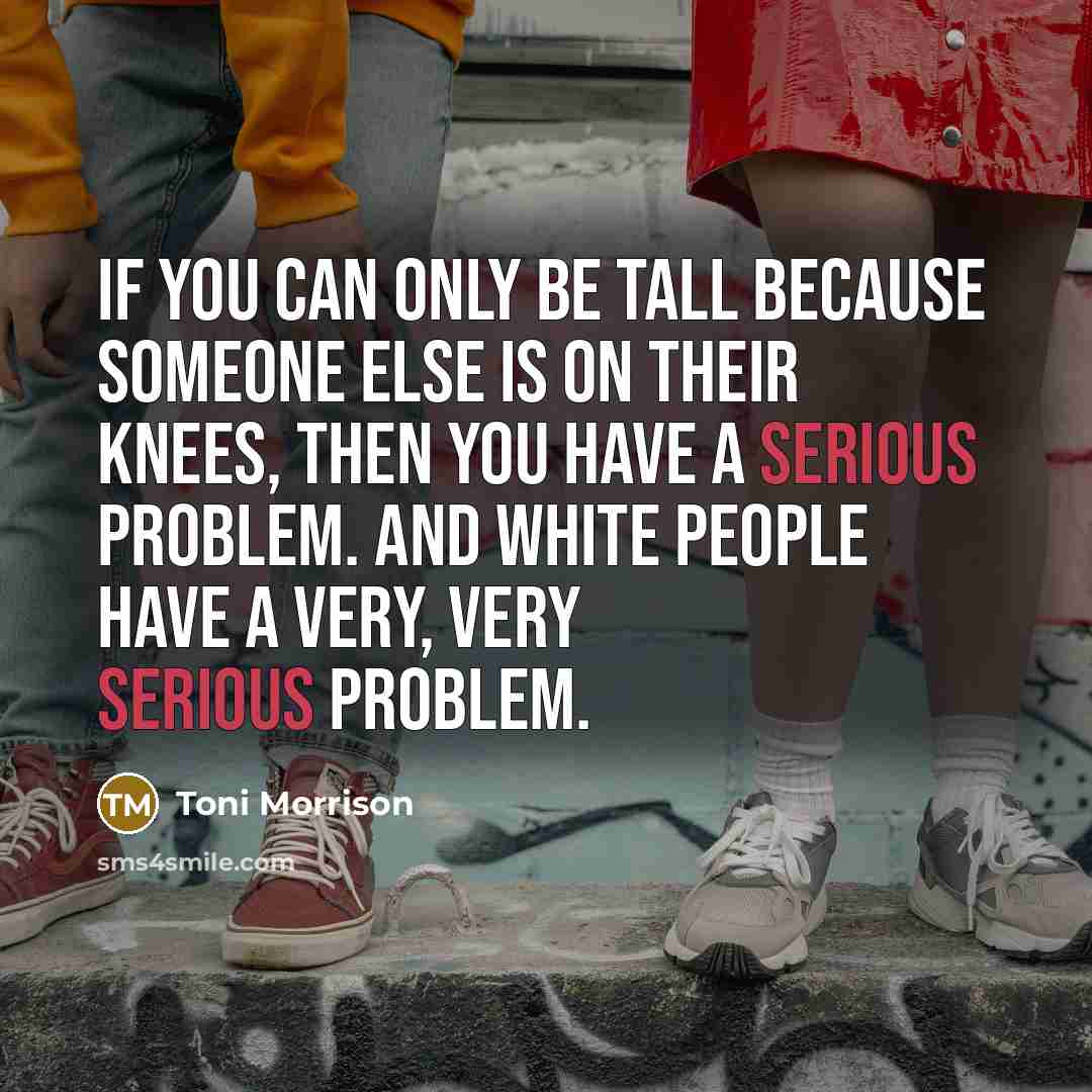 “If you can only be tall because someone else is on their knees, then you have a serious problem. And white people have a very, very serious problem.” quote by Toni Morrison