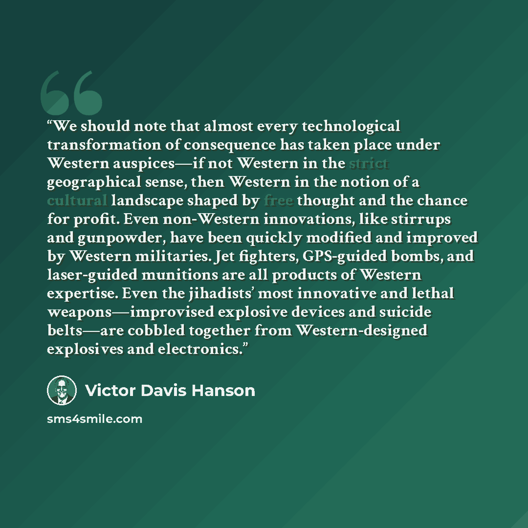 “We should note that almost every technological transformation of consequence has taken place under Western auspices—if not Western in the strict geographical sense, then Western in the notion of a cultural landscape shaped by free thought and the chance for profit. Even non-Western innovations…” quote by Victor Davis Hanson
