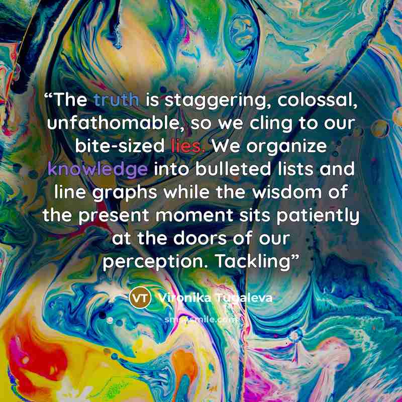 “The truth is staggering, colossal, unfathomable, so we cling to our bite-sized lies. We organize knowledge into bulleted lists and line graphs while the wisdom of the present moment sits patiently at the doors of our perception. Tackling” quote by Vironika Tugaleva