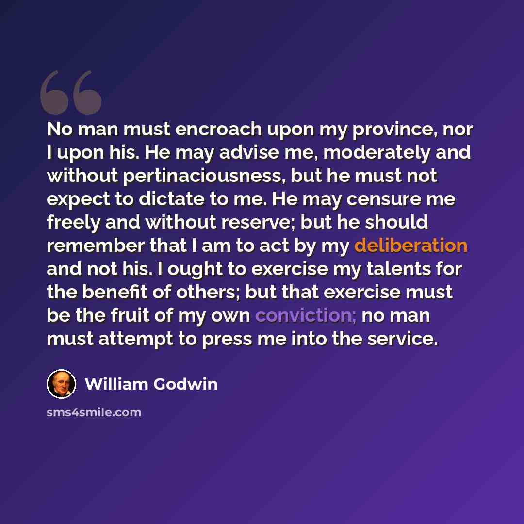“No man must encroach upon my province, nor I upon his. He may advise me, moderately and without pertinaciousness, but he must not expect to dictate to me. He may censure me freely and without reserve; but he should remember that I am to act by my deliberation and not his. I ought to exercise my…” quote by William Godwin