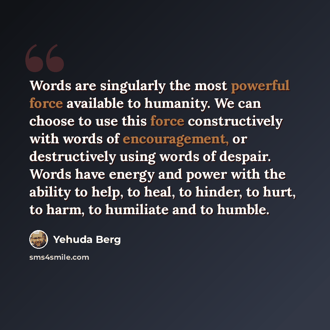“Words are singularly the most powerful force available to humanity. We can choose to use this force constructively with words of encouragement, or destructively using words of despair. Words have energy and power with the ability to help, to heal, to hinder, to hurt, to harm, to humiliate and to…” quote by Yehuda Berg