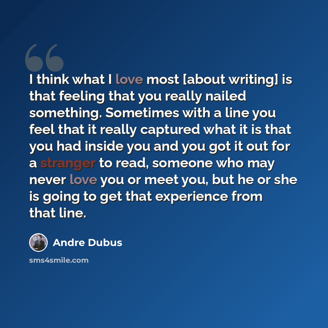 “I think what I love most [about writing] is that feeling that you really nailed something. Sometimes with a line you feel that it really captured what it is that you had inside you and you got it out for a stranger to read, someone who may never love you or meet you, but he or she is going to get…” quote by Andre Dubus