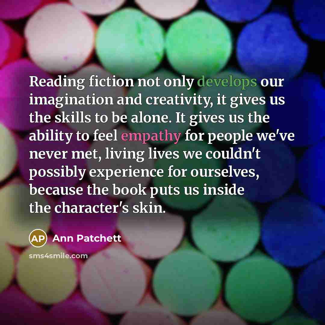 “Reading fiction not only develops our imagination and creativity, it gives us the skills to be alone. It gives us the ability to feel empathy for people we've never met, living lives we couldn't possibly experience for ourselves, because the book puts us inside the character's skin.” quote by Ann Patchett