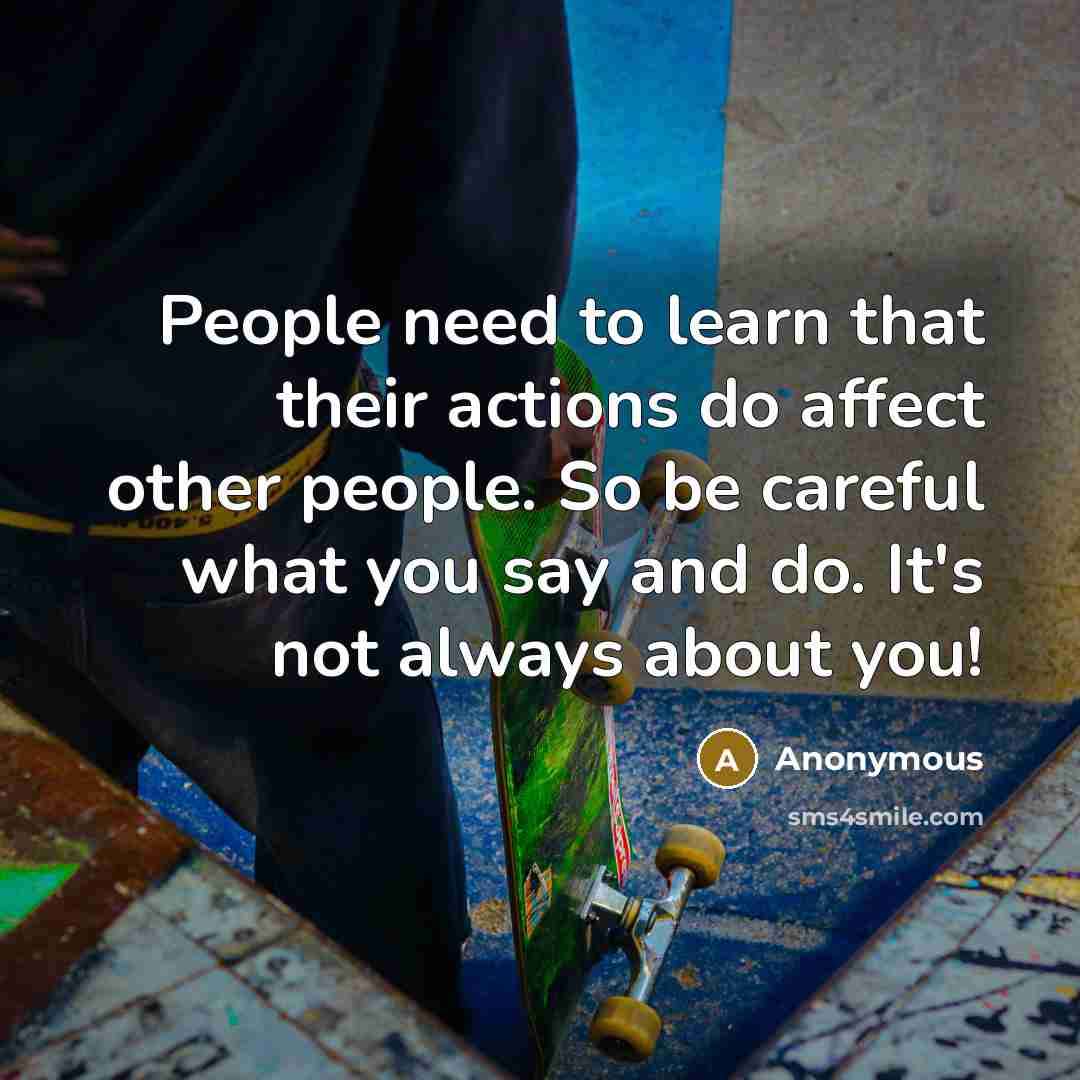 “People need to learn that their actions do affect other people. So be careful what you say and do. It's not always about you!” quote by Anonymous