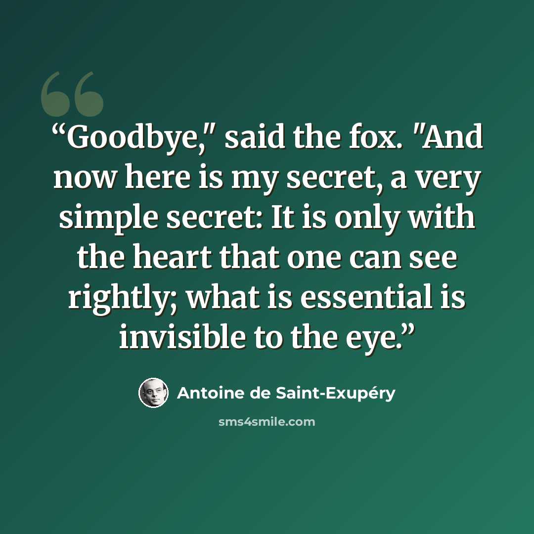 “Goodbye," said the fox. "And now here is my secret, a very simple secret: It is only with the heart that one can see rightly; what is essential is invisible to the eye.” quote by Antoine de Saint-Exupéry