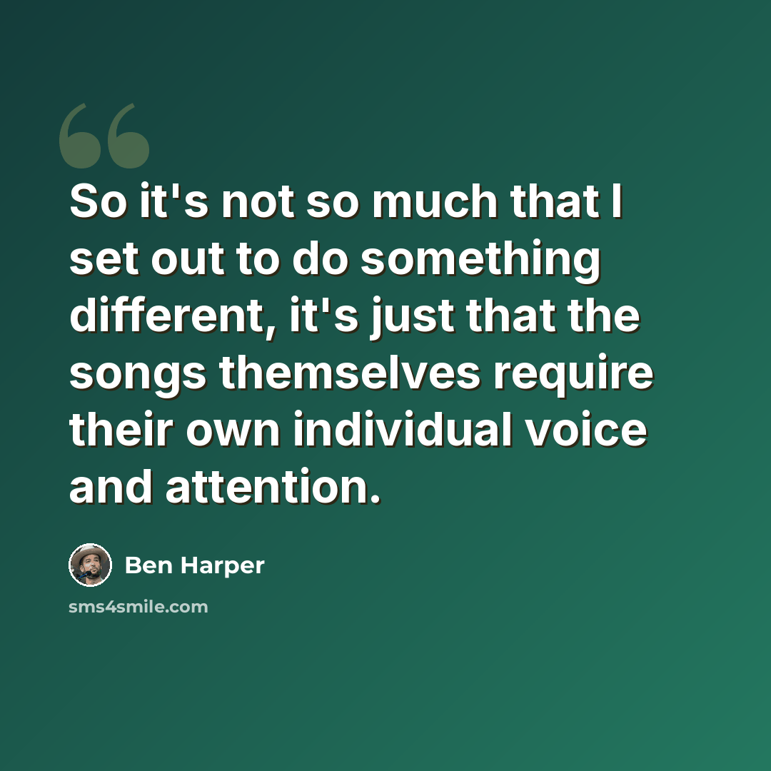 “So it's not so much that I set out to do something different, it's just that the songs themselves require their own individual voice and attention.” quote by Ben Harper