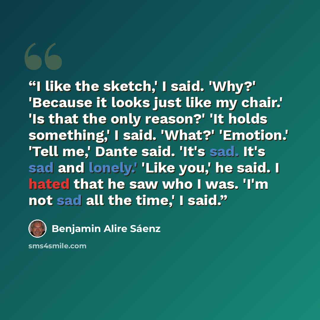 “I like the sketch,' I said. 'Why?' 'Because it looks just like my chair.' 'Is that the only reason?' 'It holds something,' I said. 'What?' 'Emotion.' 'Tell me,' Dante said. 'It's sad. It's sad and lonely.' 'Like you,' he said. I hated that he saw who I was. 'I'm not sad all the time,' I said.” quote by Benjamin Alire Sáenz