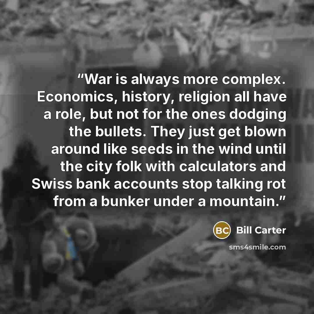 “War is always more complex. Economics, history, religion all have a role, but not for the ones dodging the bullets. They just get blown around like seeds in the wind until the city folk with calculators and Swiss bank accounts stop talking rot from a bunker under a mountain.” quote by Bill Carter
