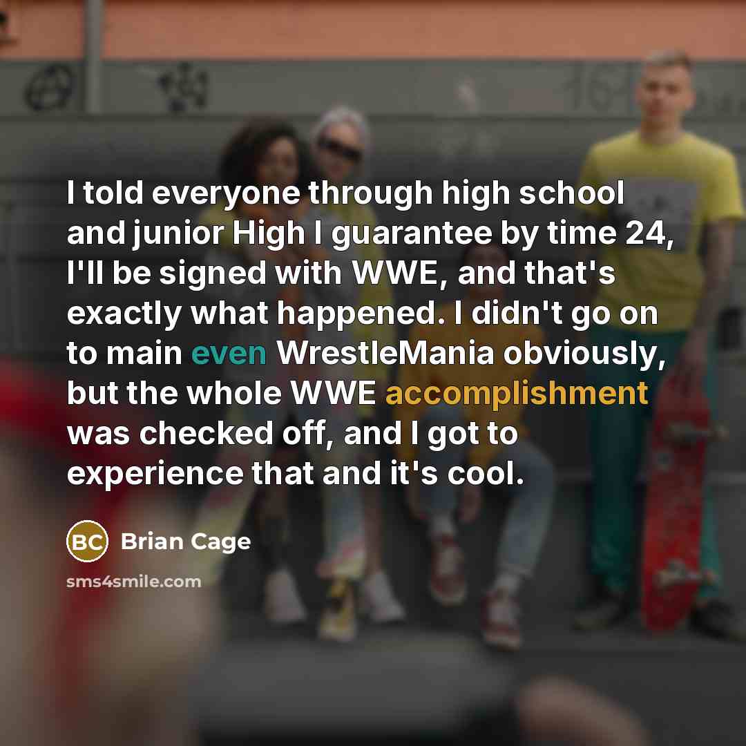 “I told everyone through high school and junior High I guarantee by time 24, I'll be signed with WWE, and that's exactly what happened. I didn't go on to main even WrestleMania obviously, but the whole WWE accomplishment was checked off, and I got to experience that and it's cool.” quote by Brian Cage