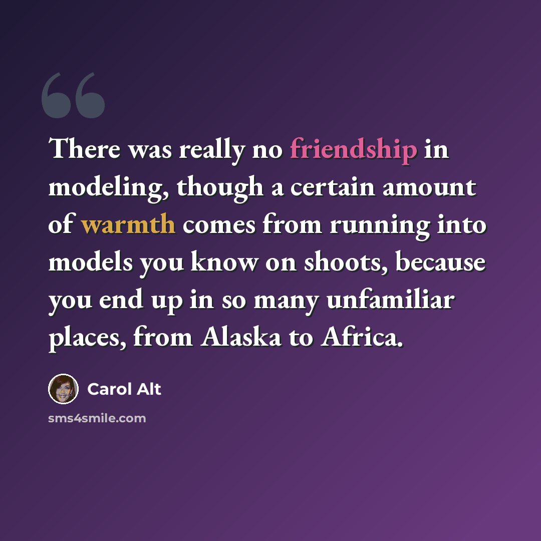 “There was really no friendship in modeling, though a certain amount of warmth comes from running into models you know on shoots, because you end up in so many unfamiliar places, from Alaska to Africa.” quote by Carol Alt