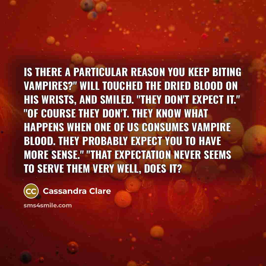 “Is there a particular reason you keep biting vampires?" Will touched the dried blood on his wrists, and smiled. "They don't expect it." "Of course they don't. They know what happens when one of us consumes vampire blood. They probably expect you to have more sense." "That expectation never seems…” quote by Cassandra Clare