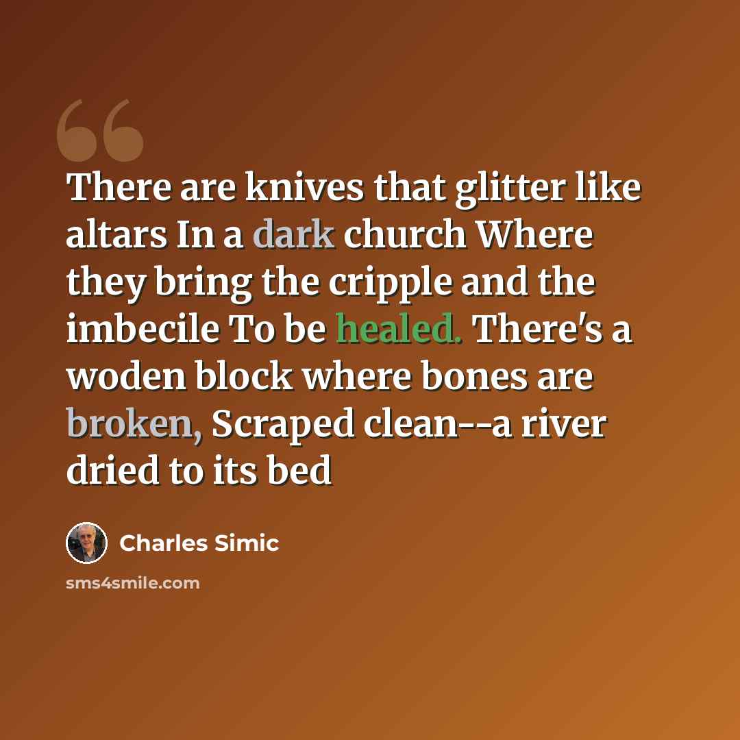 “There are knives that glitter like altars In a dark church Where they bring the cripple and the imbecile To be healed. There's a woden block where bones are broken, Scraped clean--a river dried to its bed” quote by Charles Simic