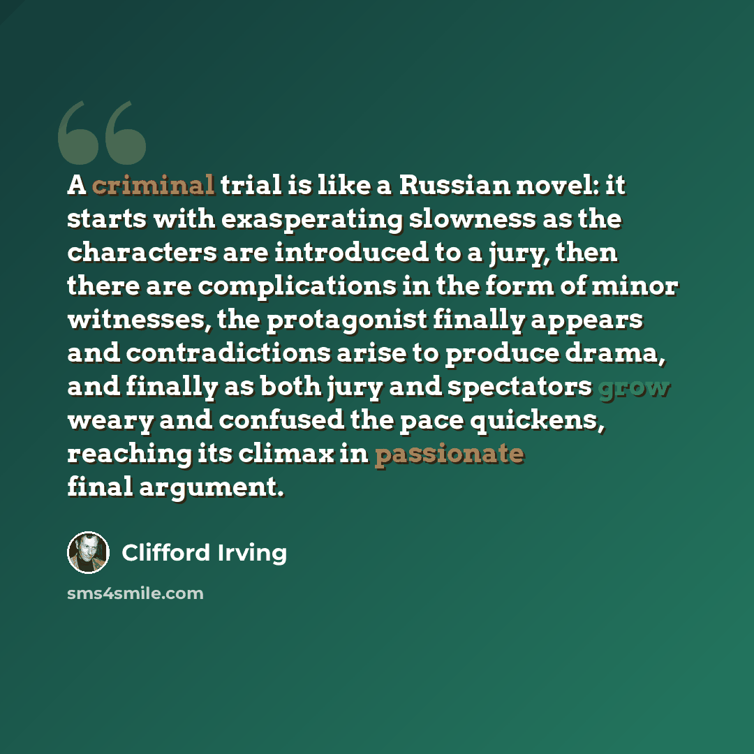 “A criminal trial is like a Russian novel: it starts with exasperating slowness as the characters are introduced to a jury, then there are complications in the form of minor witnesses, the protagonist finally appears and contradictions arise to produce drama, and finally as both jury and spectators…” quote by Clifford Irving