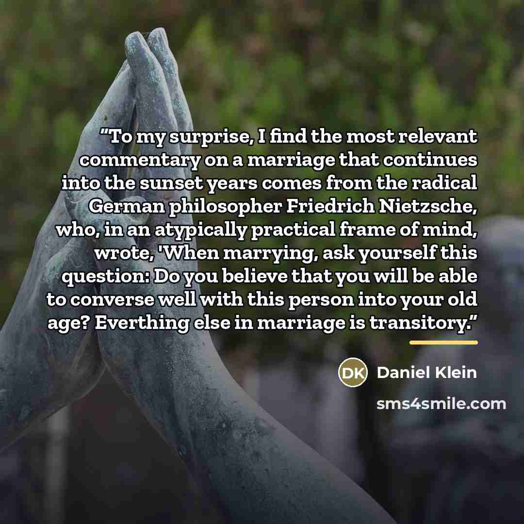 “To my surprise, I find the most relevant commentary on a marriage that continues into the sunset years comes from the radical German philosopher Friedrich Nietzsche, who, in an atypically practical frame of mind, wrote, 'When marrying, ask yourself this question: Do you believe that you will be…” quote by Daniel Klein