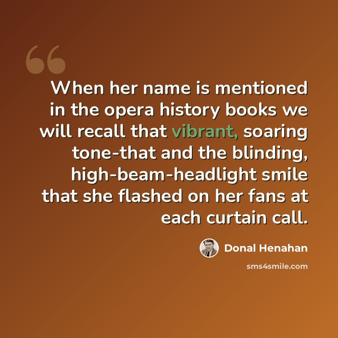 “When her name is mentioned in the opera history books we will recall that vibrant, soaring tone-that and the blinding, high-beam-headlight smile that she flashed on her fans at each curtain call.” quote by Donal Henahan