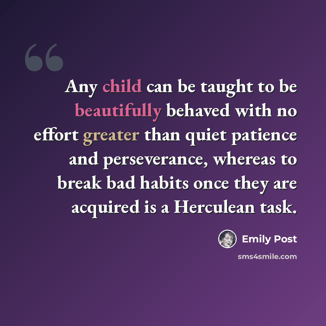“Any child can be taught to be beautifully behaved with no effort greater than quiet patience and perseverance, whereas to break bad habits once they are acquired is a Herculean task.” quote by Emily Post