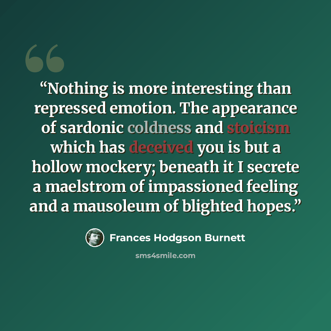 “Nothing is more interesting than repressed emotion. The appearance of sardonic coldness and stoicism which has deceived you is but a hollow mockery; beneath it I secrete a maelstrom of impassioned feeling and a mausoleum of blighted hopes.” quote by Frances Hodgson Burnett